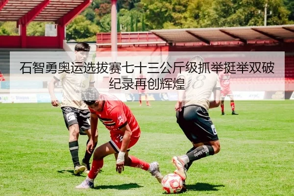 石智勇奥运选拔赛七十三公斤级抓举挺举双破纪录再创辉煌